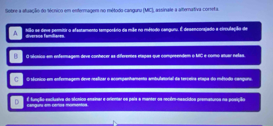 Sobre a atuação do técnico em enfermagem no método canguru (MC), assinale a alternativa correta.
A Não se deve permitir o afastamento temporário da mãe no método canguru. É desencorajado a circulação de
diversos familiares.
B O técnico em enfermagem deve conhecer as diferentes etapas que compreendem o MC e como atuar nelas.
C O técnico em enfermagem deve realizar o acompanhamento ambulatorial da terceira etapa do método canguru.
É função exclusiva do técnico ensinar e orientar os pais a manter os recém-nascidos prematuros na posição
D canguru em certos momentos.