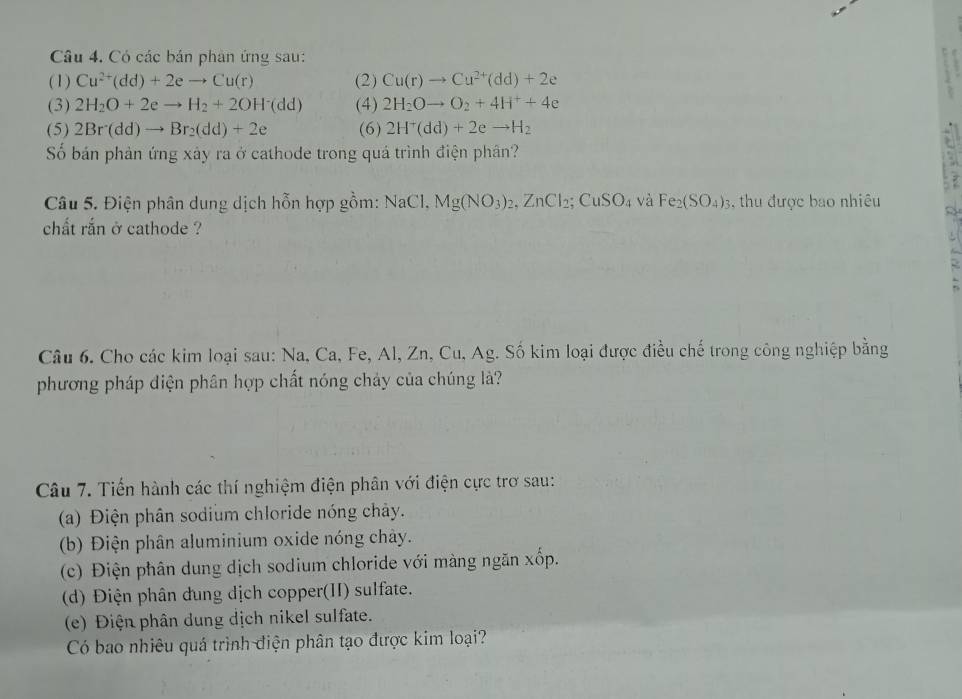 Có các bán phân ứng sau: 
(1) Cu^(2+)(dd)+2eto Cu(r) (2) Cu(r)to Cu^(2+)(dd)+2e
(3) 2H_2O+2eto H_2+2OH^-(dd) (4) 2H_2Oto O_2+4H^++4e
(5) 2Br(dd)to Br_2(dd)+2e (6) 2H^+(dd)+2eto H_2
Số bán phản ứng xây ra ở cathode trong quá trình điện phân? 
Câu 5. Điện phân dung dịch hỗn hợp gồm: NaCl. Mg(NO_3)_2, ZnCl_2; CuSO_4 và Fe_2(SO_4)_3 , thu được bao nhiêu 

chất rắn ở cathode ? 
Câu 6. Cho các kim loại sau: Na, Ca, Fe, Al, Zn, Cu, Ag. Số kim loại được điều chế trong công nghiệp bằng 
phương pháp điện phân hợp chất nóng chảy của chúng là? 
Câu 7. Tiến hành các thí nghiệm điện phân với điện cực trơ sau: 
(a) Điện phân sodium chloride nóng chảy. 
(b) Điện phân aluminium oxide nóng chày. 
(c) Điện phân dung dịch sodium chloride với màng ngăn xốp. 
(d) Điện phân dung địch copper(II) sulfate. 
(e) Điện phân dung dịch nikel sulfate. 
Có bao nhiêu quá trình điện phân tạo được kim loại?