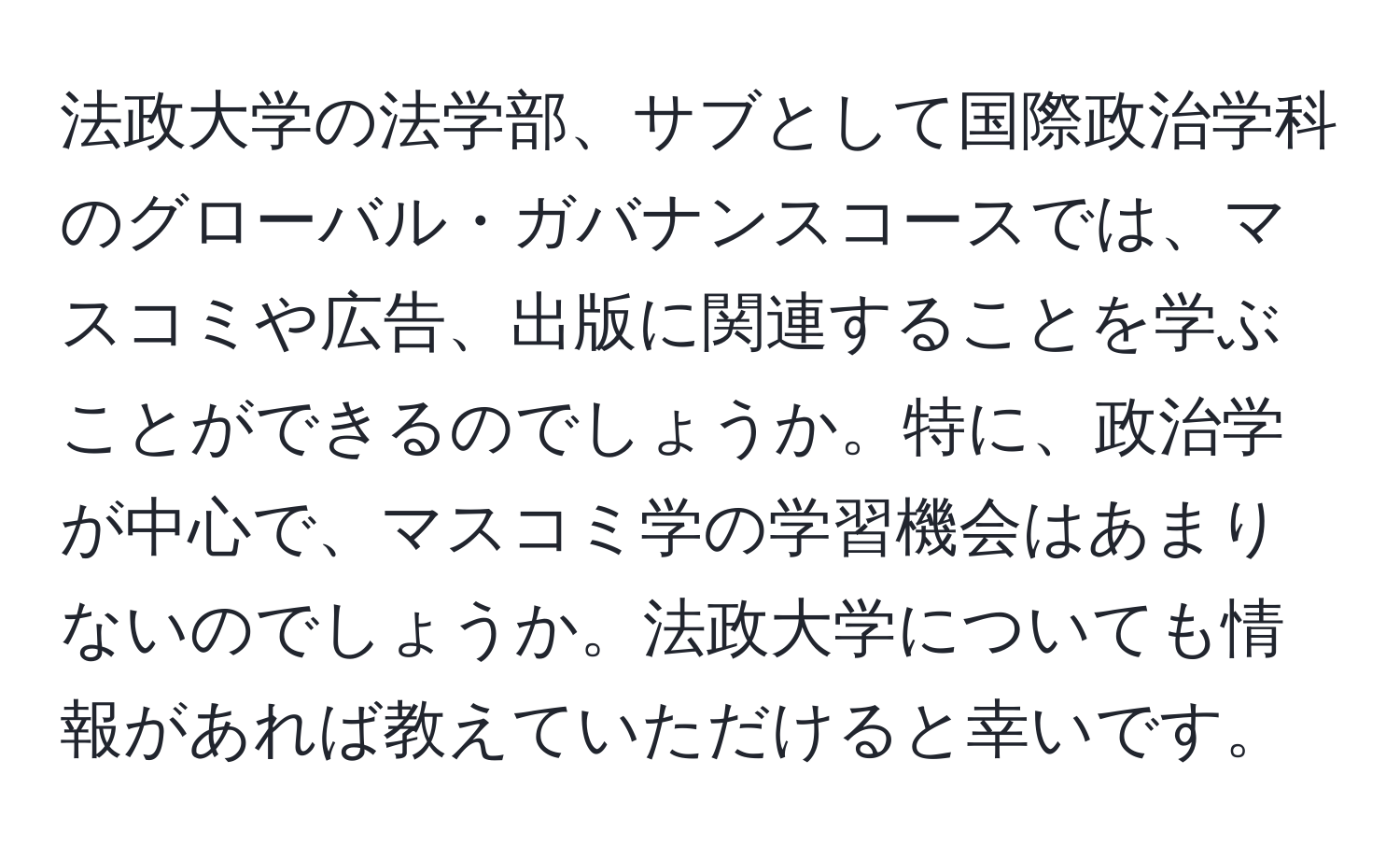 法政大学の法学部、サブとして国際政治学科のグローバル・ガバナンスコースでは、マスコミや広告、出版に関連することを学ぶことができるのでしょうか。特に、政治学が中心で、マスコミ学の学習機会はあまりないのでしょうか。法政大学についても情報があれば教えていただけると幸いです。