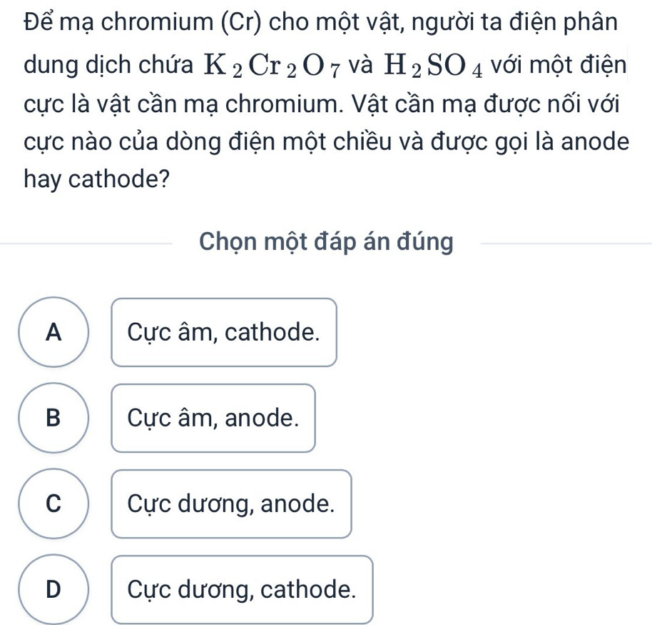 Để mạ chromium (Cr) cho một vật, người ta điện phân
dung dịch chứa K_2Cr_2O_7 và H_2SO_4 với một điện
cực là vật cần mạ chromium. Vật cần mạ được nối với
cực nào của dòng điện một chiều và được gọi là anode
hay cathode?
Chọn một đáp án đúng
A Cực âm, cathode.
B Cực âm, anode.
C Cực dương, anode.
D Cực dương, cathode.