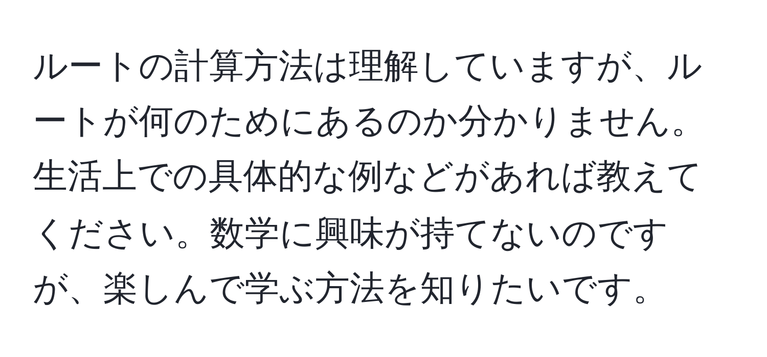 ルートの計算方法は理解していますが、ルートが何のためにあるのか分かりません。生活上での具体的な例などがあれば教えてください。数学に興味が持てないのですが、楽しんで学ぶ方法を知りたいです。