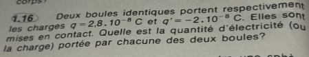 1.16 Deux boules identiques portent respectivement 
les charges q=2,8.10^(-8)C et 
mises en contact. Quelle est la quantité d'électricité (ou q'=-2.10^(-8)C. Elles sont 
la charge) portée par chacune des deux boules?