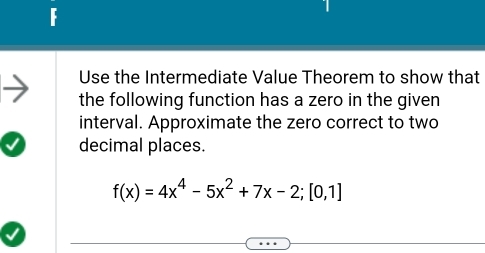 Use the Intermediate Value Theorem to show that 
the following function has a zero in the given 
interval. Approximate the zero correct to two 
decimal places.
f(x)=4x^4-5x^2+7x-2;[0,1]