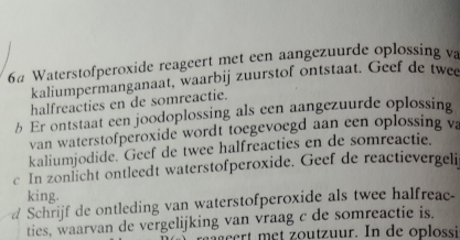 6# Waterstofperoxide reageert met een aangezuurde oplossing va 
kaliumpermanganaat, waarbij zuurstof ontstaat. Geef de twee 
halfreacties en de somreactie. 
b Er ontstaat een joodoplossing als een aangezuurde oplossing 
van waterstofperoxide wordt toegevoegd aan een oplossing va 
kaliumjodide. Geef de twee halfreacties en de somreactie. 
c In zonlicht ontleedt waterstofperoxide. Geef de reactievergeli 
king. 
#Schrijf de ontleding van waterstofperoxide als twee halfreac 
ties, waarvan de vergelijking van vraag c de somreactie is. 
ert met outuur. In de oplossi