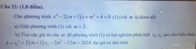 (1,0 điểm). 
Cho phương trinh x^2-2(m+1)x+m^2+4=0 (1) (với m là tham số). 
a) Giải phương trình (1) với m=2. 
b) Tìm các giá trị của m để phương trình (1) có hai nghiệm phân biệt x_1, x_2 sao cho biểu thức
A=x_1^(2+2(m+1)x_2)-2m^2-12m+2024 đạt giá trị nhỏ nhất.