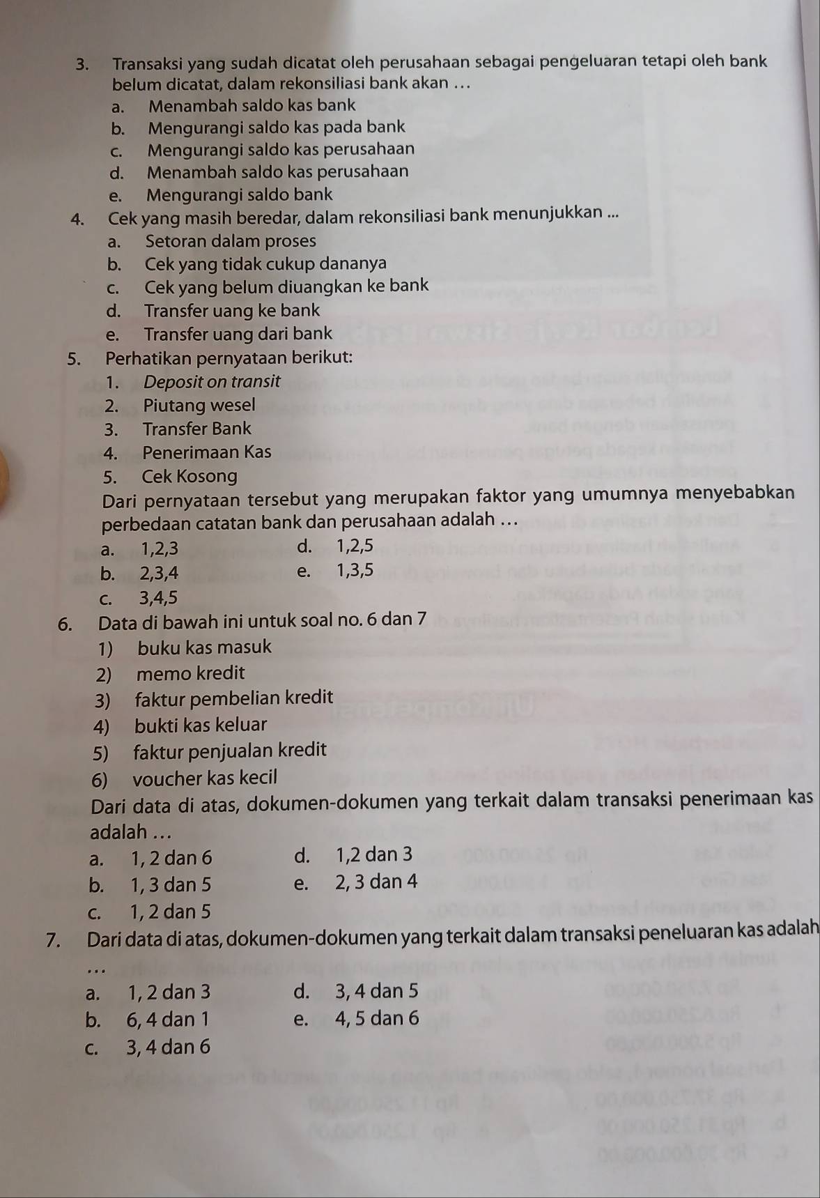 Transaksi yang sudah dicatat oleh perusahaan sebagai pengeluaran tetapi oleh bank
belum dicatat, dalam rekonsiliasi bank akan ..
a. Menambah saldo kas bank
b. Mengurangi saldo kas pada bank
c. Mengurangi saldo kas perusahaan
d. Menambah saldo kas perusahaan
e. Mengurangi saldo bank
4. Cek yang masih beredar, dalam rekonsiliasi bank menunjukkan ...
a. Setoran dalam proses
b. Cek yang tidak cukup dananya
c. Cek yang belum diuangkan ke bank
d. Transfer uang ke bank
e. Transfer uang dari bank
5. Perhatikan pernyataan berikut:
1. Deposit on transit
2. Piutang wesel
3. Transfer Bank
4. Penerimaan Kas
5. Cek Kosong
Dari pernyataan tersebut yang merupakan faktor yang umumnya menyebabkan
perbedaan catatan bank dan perusahaan adalah ...
a. 1,2,3 d. 1,2,5
b. 2,3,4 e. 1,3,5
c. 3,4,5
6. Data di bawah ini untuk soal no. 6 dan 7
1) buku kas masuk
2) memo kredit
3) faktur pembelian kredit
4) bukti kas keluar
5) faktur penjualan kredit
6) voucher kas kecil
Dari data di atas, dokumen-dokumen yang terkait dalam transaksi penerimaan kas
adalah ...
a. 1, 2 dan 6 d. 1,2 dan 3
b. 1, 3 dan 5 e. 2, 3 dan 4
c. 1, 2 dan 5
7. Dari data di atas, dokumen-dokumen yang terkait dalam transaksi peneluaran kas adalah
...
a. 1, 2 dan 3 d. 3, 4 dan 5
b. 6, 4 dan 1 e. 4, 5 dan 6
c. 3, 4 dan 6