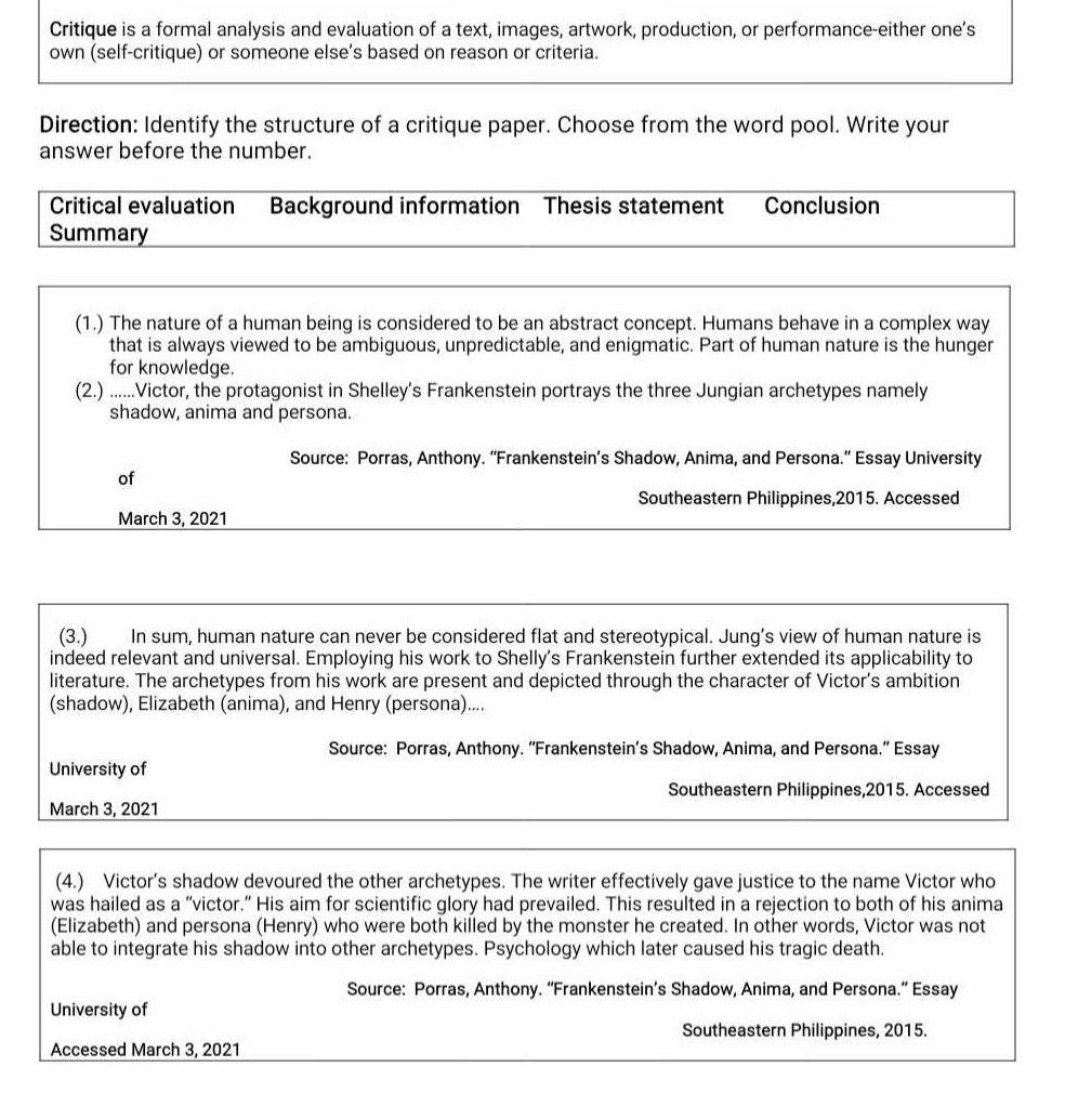 Critique is a formal analysis and evaluation of a text, images, artwork, production, or performance-either one’s 
own (self-critique) or someone else’s based on reason or criteria. 
Direction: Identify the structure of a critique paper. Choose from the word pool. Write your 
answer before the number. 
Critical evaluation Background information Thesis statement Conclusion 
Summary 
(1.) The nature of a human being is considered to be an abstract concept. Humans behave in a complex way 
that is always viewed to be ambiguous, unpredictable, and enigmatic. Part of human nature is the hunger 
for knowledge. 
(2.) ......Victor, the protagonist in Shelley’s Frankenstein portrays the three Jungian archetypes namely 
shadow, anima and persona. 
Source: Porras, Anthony. “Frankenstein’s Shadow, Anima, and Persona.” Essay University 
of 
Southeastern Philippines,2015. Accessed 
March 3, 2021 
(3.) In sum, human nature can never be considered flat and stereotypical. Jung’s view of human nature is 
indeed relevant and universal. Employing his work to Shelly's Frankenstein further extended its applicability to 
literature. The archetypes from his work are present and depicted through the character of Victor's ambition 
(shadow), Elizabeth (anima), and Henry (persona).... 
Source: Porras, Anthony. “Frankenstein’s Shadow, Anima, and Persona.” Essay 
University of 
Southeastern Philippines,2015. Accessed 
March 3, 2021 
(4.) Victor’s shadow devoured the other archetypes. The writer effectively gave justice to the name Victor who 
was hailed as a “victor.” His aim for scientific glory had prevailed. This resulted in a rejection to both of his anima 
(Elizabeth) and persona (Henry) who were both killed by the monster he created. In other words, Victor was not 
able to integrate his shadow into other archetypes. Psychology which later caused his tragic death. 
Source: Porras, Anthony. “Frankenstein’s Shadow, Anima, and Persona.” Essay 
University of 
Southeastern Philippines, 2015. 
Accessed March 3, 2021