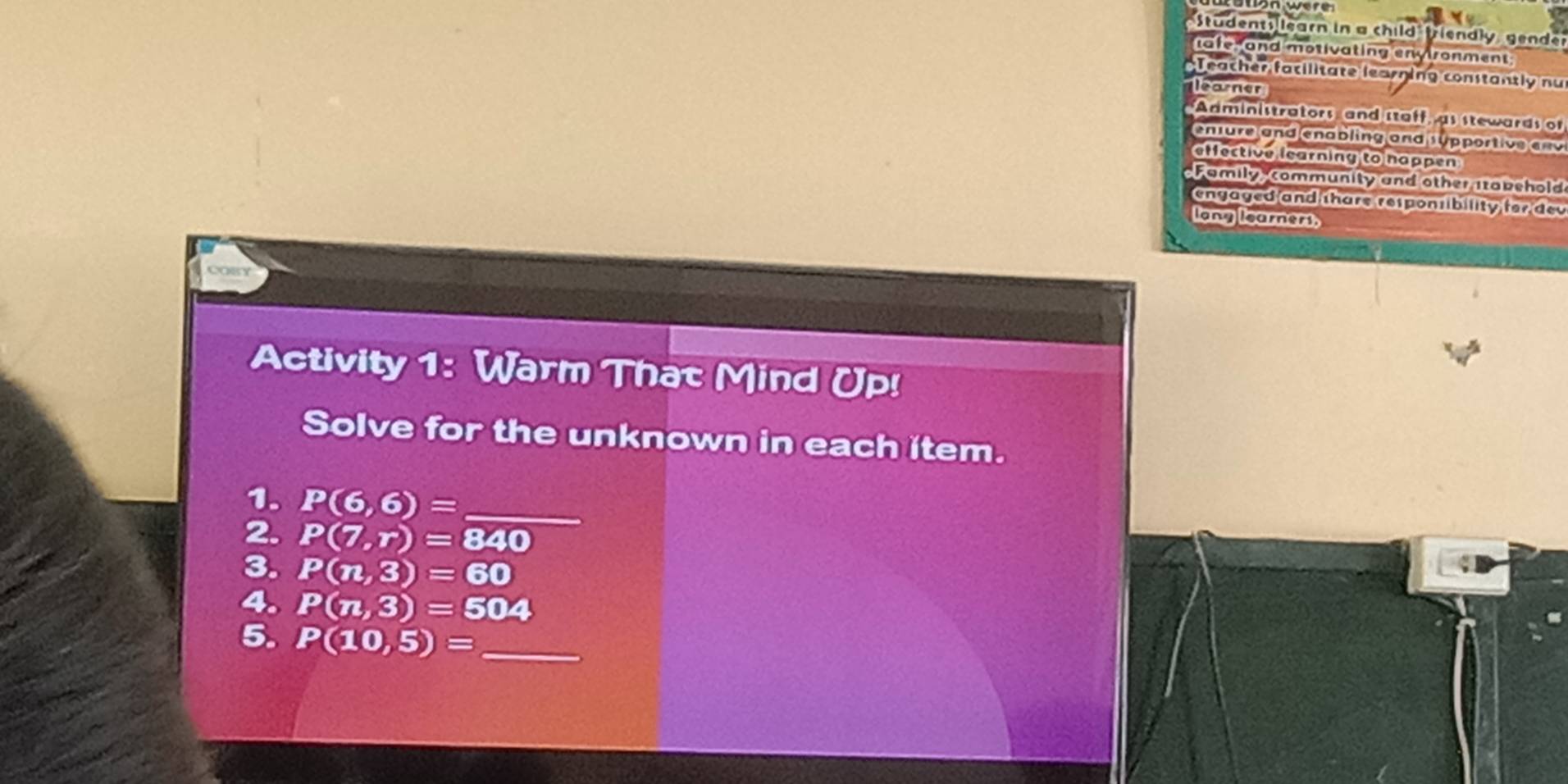 Students learn in a child friendly gender 
tafe, and motivating envtronment 
Teacher facilitate learning constantly nu 
earner 
Administrators and staff, as stewards of 
enture and enabling and 1 pportive e v 
effective learning to nappen 
Family community and other itabshold 
engaged and thare responsibility for dev 
long learners. 
Activity 1: Warm That Mind Up! 
Solve for the unknown in each item. 
1. P(6,6)= _ 
2. P(7,r)=840
3. P(n,3)=60
4. P(n,3)=504
5. P(10,5)= _