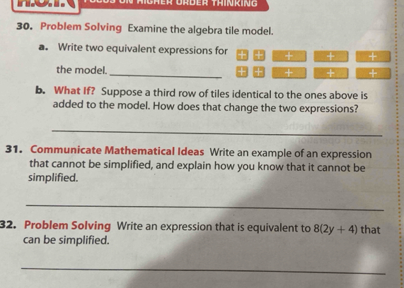 Mgher Ürder Täinking 
30. Problem Solving Examine the algebra tile model. 
a. Write two equivalent expressions for + + 
_ 
the model. 
+ + 
b. What If? Suppose a third row of tiles identical to the ones above is 
added to the model. How does that change the two expressions? 
_ 
31. Communicate Mathematical Ideas Write an example of an expression 
that cannot be simplified, and explain how you know that it cannot be 
simplified. 
_ 
32. Problem Solving Write an expression that is equivalent to 8(2y+4) that 
can be simplified. 
_