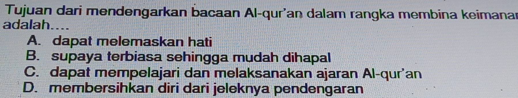 Tujuan dari mendengarkan bacaan Al-qur'an dalam rangka membina keimanar
adalah....
A. dapat melemaskan hati
B. supaya terbiasa sehingga mudah dihapal
C. dapat mempelajari dan melaksanakan ajaran Al-qur'an
D. membersihkan diri dari jeleknya pendengaran