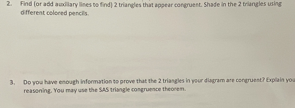 Find (or add auxiliary lines to find) 2 triangles that appear congruent. Shade in the 2 triangles using 
different colored pencils. 
3. Do you have enough information to prove that the 2 triangles in your diagram are congruent? Explain you 
reasoning. You may use the SAS triangle congruence theorem.