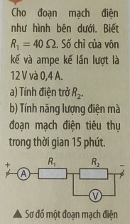 Cho đoạn mạch điện
như hình bên dưới. Biết
R_1=40Omega. Số chỉ của vôn
kế và ampe kế lần lượt là
12 V và 0,4 A.
a) Tính điện trở R_2.
b) Tính năng lượng điện mà
đoạn mạch điện tiêu thụ
trong thời gian 15 phút.
Sơ đồ một đoạn mạch điện