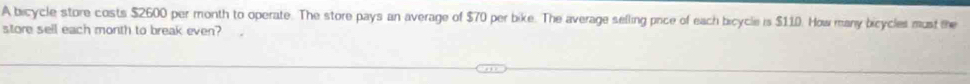 A bicycle store costs $2600 per month to operate. The store pays an average of $70 per bike. The average selling pice of each bicycle is $110. How many bicycles must the 
store sell each month to break even?