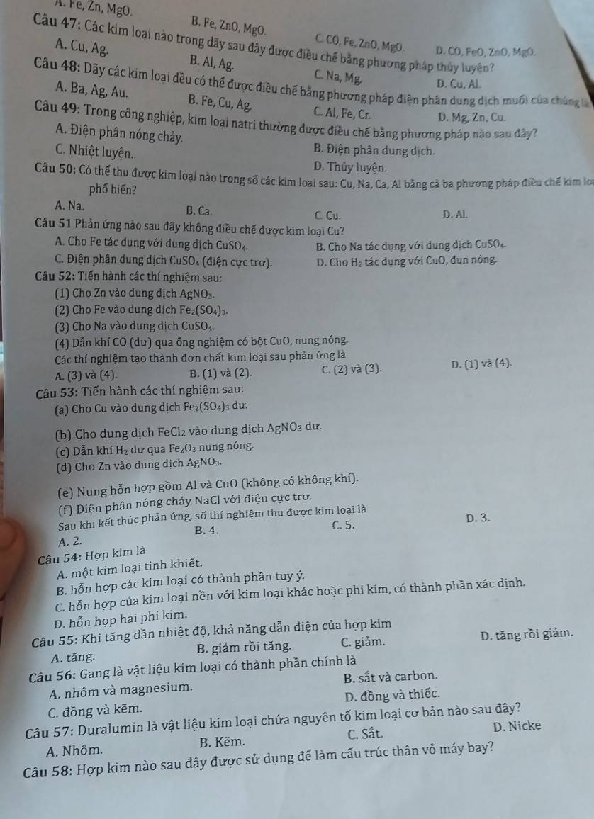 A. Fe, Zn, MgO.
B. Fe, ZnO, MgO. C. CO, Fe, ZnO, MgO. D. CO, FeO, Zn0 .MgO
Câu 47: Các kim loại nào trong dãy sau đây được điều chế bằng phương pháp thủy luyện
A. Cu, Ag. B. Al, Ag. C. Na, Mg D. Cu, Al.
Câu 48: Dãy các kim loại đều có thể được điều chế bằng phương pháp điện phân dung dịch muối của chúng là
A. Ba, Ag, Au. B. Fe, Cu, Ag. C. Al, Fe, Cr. D. Mg, Zn, Cu.
Câu 49: Trong công nghiệp, kim loại natri thường được điều chế bằng phương pháp nào sau đây?
A. Điện phân nóng chảy.
C. Nhiệt luyện.
B. Điện phân dung dịch.
D. Thủy luyện.
Câu 50: Có thể thu được kim loại nào trong số các kim loại sau: Cu, Na, Ca, Al bằng cả ba phương pháp điều chế kim lo
phố biến?
A. Na. B. Ca. D. Al.
C. Cu.
Câu 51 Phản ứng nào sau đây không điều chế được kim loại Cu?
A. Cho Fe tác dụng với dung dịch CuSO₄.  B. Cho Na tác dụng với dung dịch CuSO
C. Điện phân dung dịch CuSO₄ (điện cực trơ). D. Cho H_2 tác dụng với CuO, đun nóng.
Câu 52: Tiến hành các thí nghiệm sau:
(1) Cho Zn vào dung dịch AgNO_3.
(2) Cho Fe vào dung dịch I Fe_2(SO_4)_3.
(3) Cho Na vào dung dịch CuSO₄
(4) Dẫn khí CO (dư) qua ống nghiệm có bột CuO, nung nóng.
Các thí nghiệm tạo thành đơn chất kim loại sau phản ứng là
A. (3) và (4). B. (1) và (2). C. (2) và (3). D. (1) và (4)
Câu 53: Tiến hành các thí nghiệm sau:
(a) Cho Cu vào dung dịch Fe_2(SO_4) dư.
(b) Cho dung dịch FeCl₂ vào dung dịch Agl surd O_3 du.
(c) Dẫn khí H_2 dư qua Fe_2O_3 nung nóng.
(d) Cho Zn vào dung dịch AgNO_3
(e) Nung hỗn hợp gồm Al và CuO (không có không khí).
(f) Điện phân nóng chảy NaCl với điện cực trơ.
Sau khi kết thúc phản ứng, số thí nghiệm thu được kim loại là
B. 4. C. 5. D. 3.
A. 2.
Câu 54: Hợp kim là
A. một kim loại tinh khiết.
B. hỗn hợp các kim loại có thành phần tuy ý.
C. hỗn hợp của kim loại nền với kim loại khác hoặc phi kim, có thành phần xác định.
D. hỗn họp hai phi kim.
Câu 55: Khi tăng dần nhiệt độ, khả năng dẫn điện của hợp kim
A. tăng. B. giảm rồi tăng. C. giảm. D. tăng rồi giảm.
Câu 56: Gang là vật liệu kim loại có thành phần chính là
A. nhôm và magnesium. B. sắt và carbon.
C. đồng và kẽm. D. đồng và thiếc.
Câu 57: Duralumin là vật liệu kim loại chứa nguyên tố kim loại cơ bản nào sau đây?
C. Sắt. D. Nicke
A. Nhôm. B. Kẽm.
Câu 58: Hợp kim nào sau đây được sử dụng để làm cấu trúc thân vỏ máy bay?