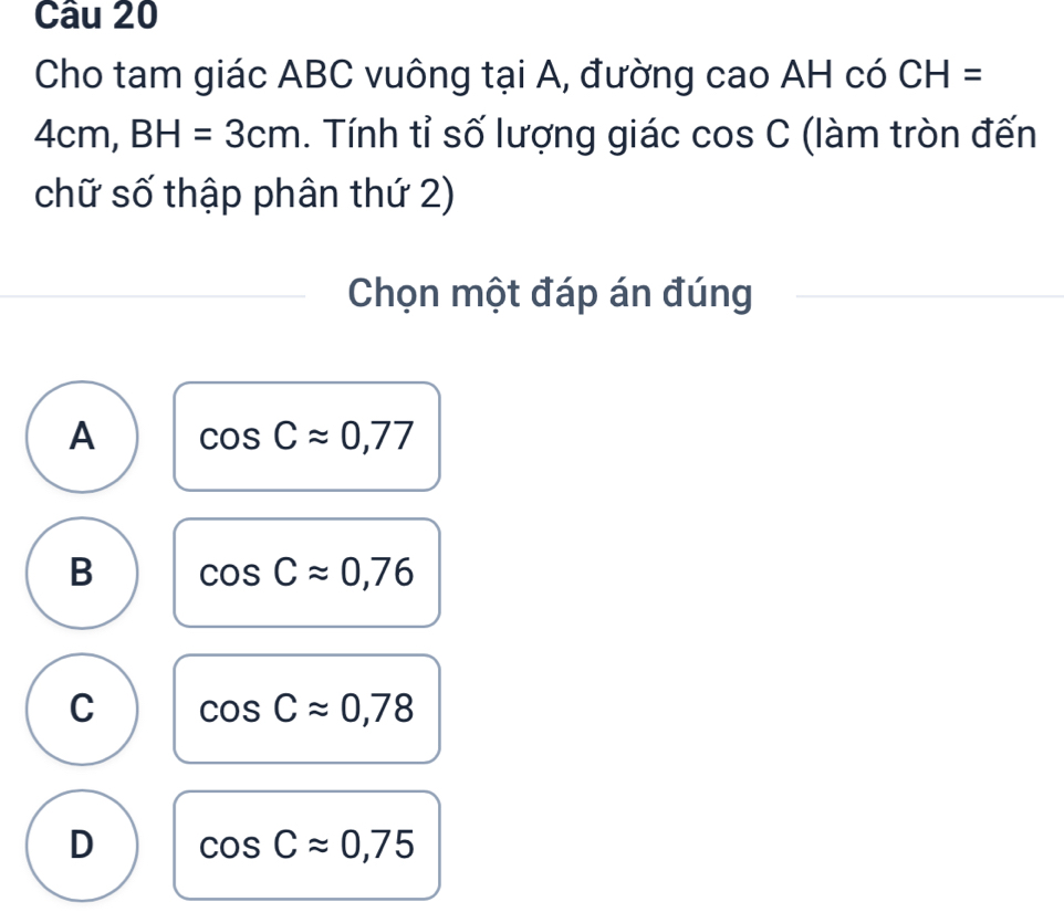 Cho tam giác ABC vuông tại A, đường cao AH có CH=
4cm, BH=3cm. Tính tỉ số lượng giác cos C; (làm tròn đến
chữ số thập phân thứ 2)
Chọn một đáp án đúng
A cos Capprox 0,77
B cos Capprox 0,76
C cos Capprox 0,78
D cos Capprox 0,75