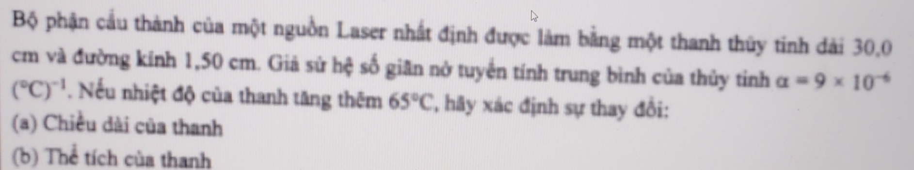 Bộ phận cầu thành của một nguồn Laser nhất định được làm bằng một thanh thủy tinh đài 30, 0
cm và đường kính 1, 50 cm. Giả sử hệ số giân nở tuyển tính trung bình của thủy tinh alpha =9* 10^(-6)
(^circ C)^-1. Nếu nhiệt độ của thanh tăng thêm 65°C ', hy xác định sự thay đổi:
(a) Chiều dài của thanh
(b) Thể tích của thanh