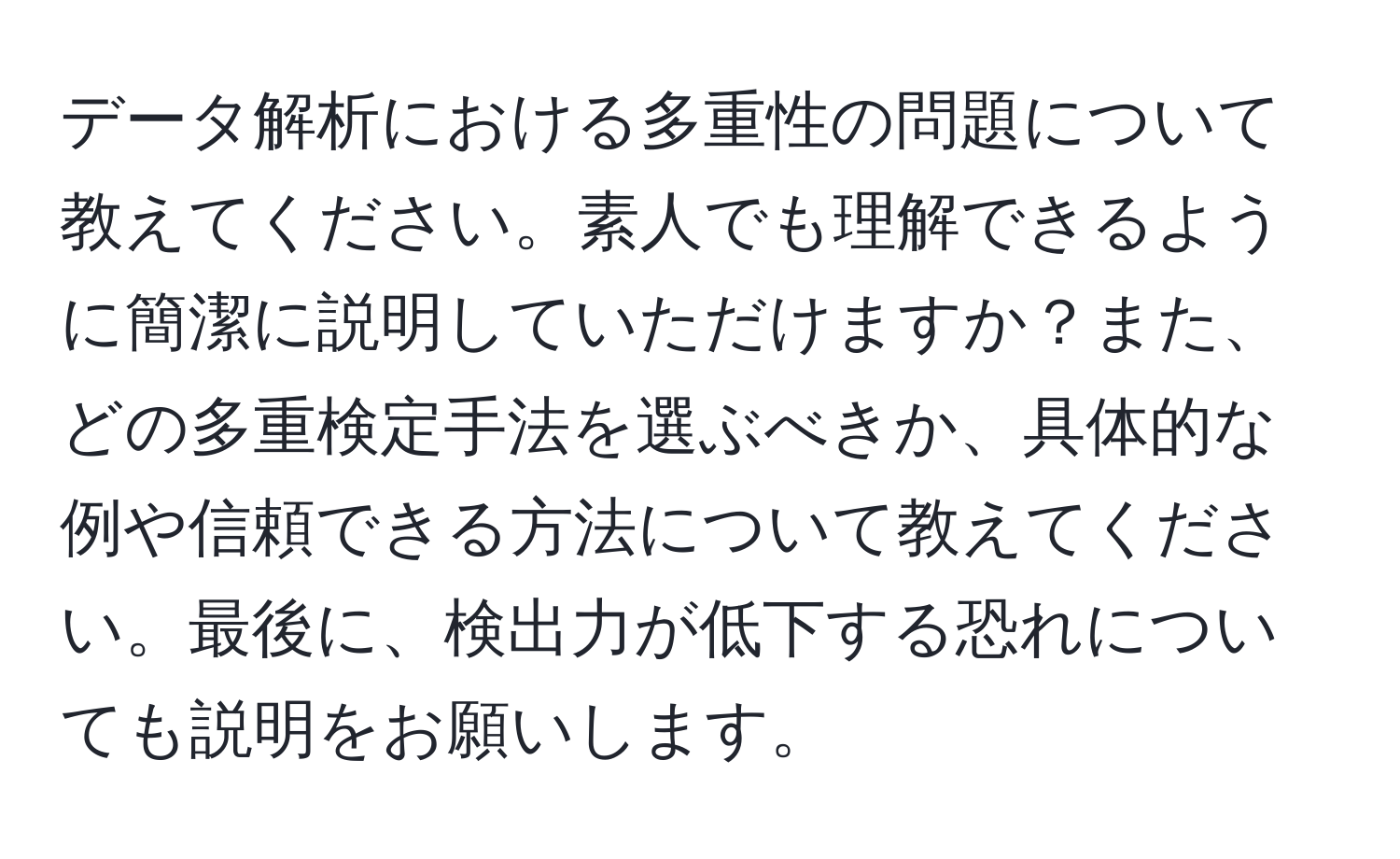 データ解析における多重性の問題について教えてください。素人でも理解できるように簡潔に説明していただけますか？また、どの多重検定手法を選ぶべきか、具体的な例や信頼できる方法について教えてください。最後に、検出力が低下する恐れについても説明をお願いします。