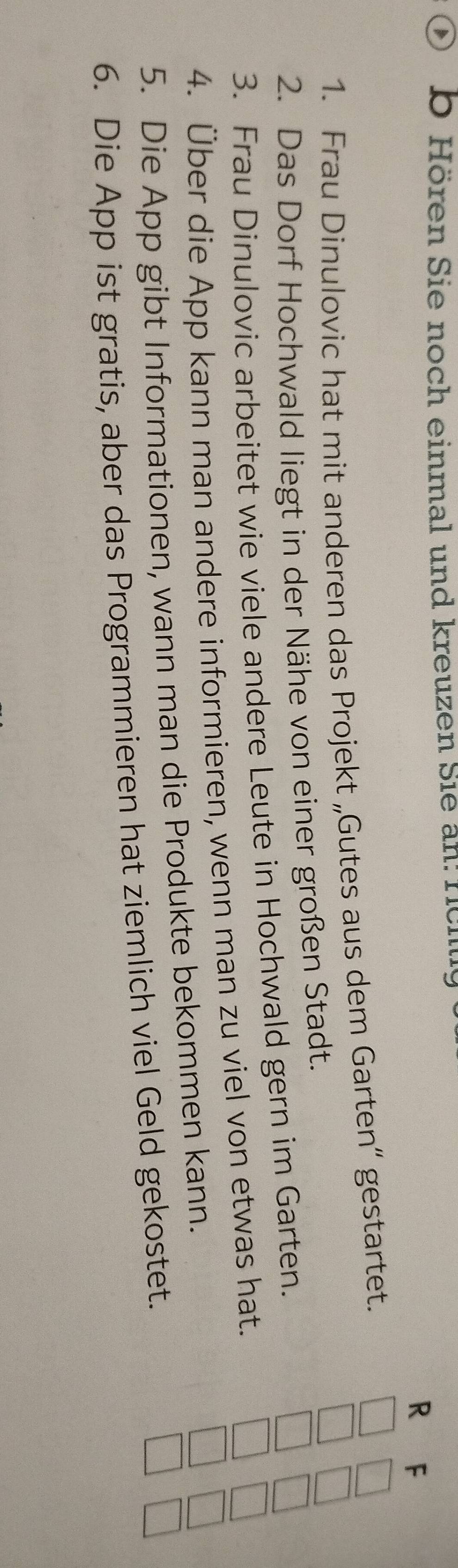 Hören Sie noch einmal und kreuzen Sie an: föhe 
R F 
1. Frau Dinulovic hat mit anderen das Projekt „Gutes aus dem Garten“ gestartet. 
2. Das Dorf Hochwald liegt in der Nähe von einer großen Stadt. 
3. Frau Dinulovic arbeitet wie viele andere Leute in Hochwald gern im Garten. 
4. Über die App kann man andere informieren, wenn man zu viel von etwas hat. 
5. Die App gibt Informationen, wann man die Produkte bekommen kann. 
6. Die App ist gratis, aber das Programmieren hat ziemlich viel Geld gekostet.