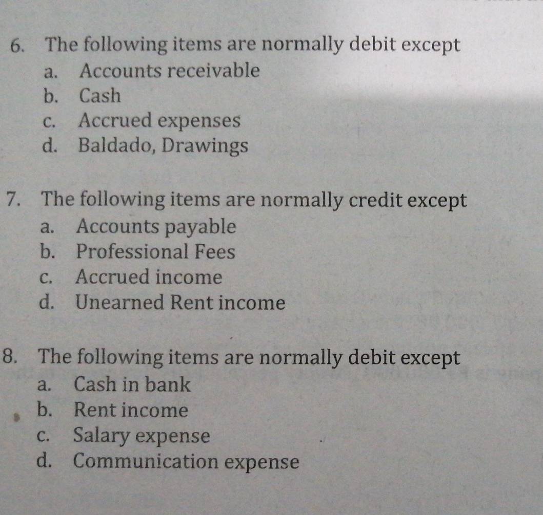 The following items are normally debit except
a. Accounts receivable
b. Cash
c. Accrued expenses
d. Baldado, Drawings
7. The following items are normally credit except
a. Accounts payable
b. Professional Fees
c. Accrued income
d. Unearned Rent income
8. The following items are normally debit except
a. Cash in bank
b. Rent income
c. Salary expense
d. Communication expense