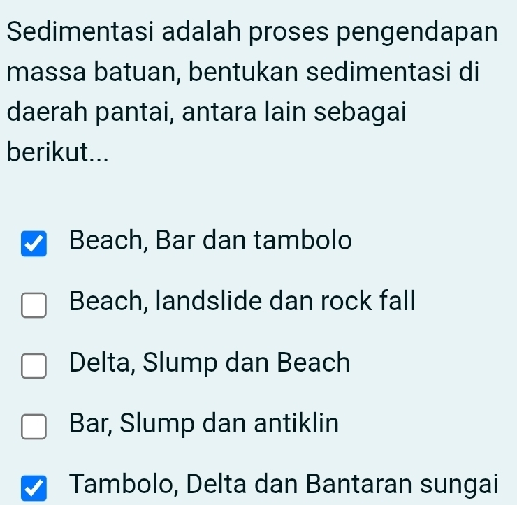 Sedimentasi adalah proses pengendapan
massa batuan, bentukan sedimentasi di
daerah pantai, antara lain sebagai
berikut...
Beach, Bar dan tambolo
Beach, landslide dan rock fall
Delta, Slump dan Beach
Bar, Slump dan antiklin
Tambolo, Delta dan Bantaran sungai