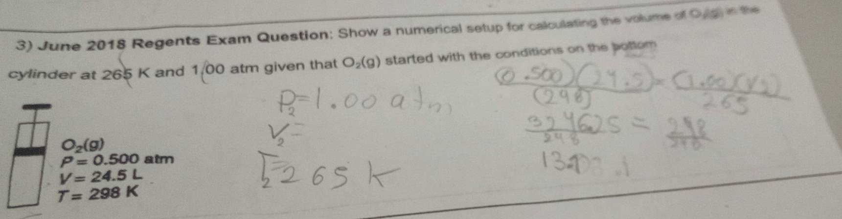 June 2018 Regents Exam Question: Show a numerical setup for calculating the volume of Oug in the 
cylinder at 265 K and 1,00 atm given that O_2(g) started with the conditions on the bottom
O_2(g)
P=0.500 atm
V=24.5L
T=298K