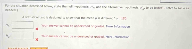 For the situation described below, state the null hypothesis, H_0' and the alternative hypothesis, H_a , to be tested. (Enter I=for!= as
needed.)
A statistical test is designed to show that the mean μ is different from 150.
H_0 : Your answer cannot be understood or graded. More Information
H_a : Your answer cannot be understood or graded. More Information