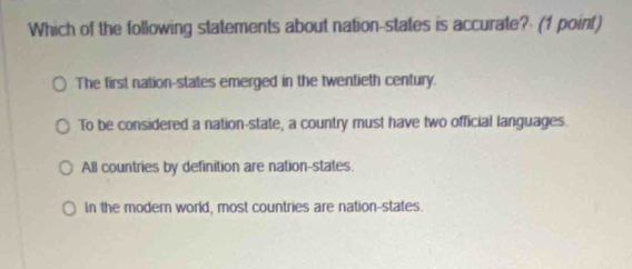 Which of the following statements about nation-states is accurate? (1 point)
The first nation-states emerged in the twentieth century.
To be considered a nation-state, a country must have two official languages.
All countries by definition are nation-states.
In the modern world, most countries are nation-states.