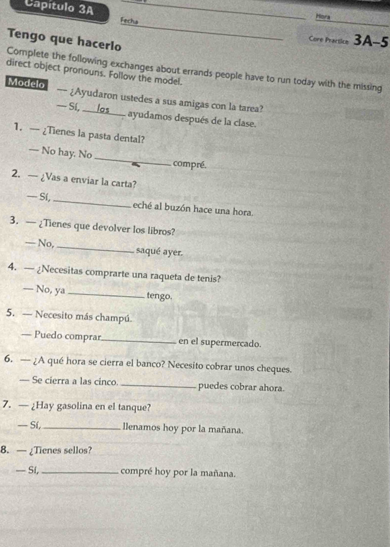 Capítulo 3A ____Hora 
Fechs __Core Practice 3A-5 
Tengo que hacerlo 
Complete the following exchanges about errands people have to run today with the missing 
direct object pronouns. Follow the model. 
Modelo — ¿Ayudaron ustedes a sus amigas con la tarea? 
— Sí, _ _ 
ayudamos después de la clase. 
1. — ¿Tienes la pasta dental? 
_ 
— No hay. No 
compré. 
2. — ¿Vas a enviar la carta? 
— Sí, _eché al buzón hace una hora. 
3. — ¿Tienes que devolver los libros? 
— No, _saqué ayer. 
4. — ¿Necesitas comprarte una raqueta de tenis? 
— No, ya_ tengo. 
5. — Necesito más champú. 
— Puedo comprar_ en el supermercado. 
6. — ¿A qué hora se cierra el banco? Necesito cobrar unos cheques. 
— Se cierra a las cinco. _puedes cobrar ahora. 
7. — ¿Hay gasolina en el tanque? 
— Sí, _llenamos hoy por la mañana. 
8. — ¿Tienes sellos? 
— Sí, _compré hoy por la mañana.