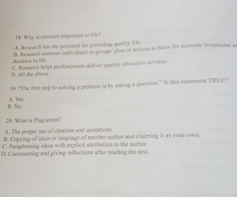Why is research important to life?
A. Research has the potential for providing quality life.
B. Research assesses individuals or groups’ plan or actions as basis for accurate inventions an
decision in life.
C. Research helps professionals deliver quality education services.
D. All the above.
19. “The first step to solving a problem is by asking a question.” Is this statement TRUE?
A. Yes
B. No
20. What is Plagiarism?
A. The proper use of citations and quotations
B. Copying of ideas or language of another author and claiming it as your own.
C. Paraphrasing ideas with explicit attribution to the author.
D. Commenting and giving reflections after reading the text.