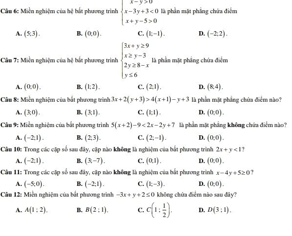 Miền nghiệm của hệ bất phương trình beginarrayl x-y>0 x-3y+3<0 x+y-5>0endarray. là phần mặt phẳng chứa điểm
A. (5;3). B. (0;0). C. (1;-1). D. (-2;2).
Câu 7: Miền nghiệm của hệ bất phương trình beginarrayl 3x+y≥ 9 x≥ y-3 2y≥ 8-x y≤ 6endarray. là phần mặt phẳng chứa điểm
A. (0;0). B. (1;2). C. (2;1). D. (8;4).
Câu 8: Miền nghiệm của bất phương trình 3x+2(y+3)>4(x+1)-y+3 là phần mặt phẳng chứa điểm nào?
A. (3;0). B. (3;1). C. (1;1). D. (0;0).
Câu 9: Miền nghiệm của bất phương trình 5(x+2)-9<2x-2y+7 là phần mặt phẳng không chứa điểm nào?
A. (-2;1). B. (2;3). C. (2;-1). D. (0;0).
n 1/o 
Câu 10: Trong các cặp   sau đây, cặp nào không là nghiệm của bất phương trình 2x+y<1</tex> ?
A. (-2;1). B. (3;-7). C. (0;1). D. (0;0).
Câu 11: Trong các cặp số sau đây, cặp nào không là nghiệm của bất phương trình x-4y+5≥ 0 ?
A. (-5;0). B. (-2;1). C. (1;-3). D. (0;0).
Câu 12: Miền nghiệm của bất phương trình -3x+y+2≤ 0 không chứa điểm nào sau đây?
A. A(1;2). B. B(2;1). C. C(1; 1/2 ). D. D(3;1).