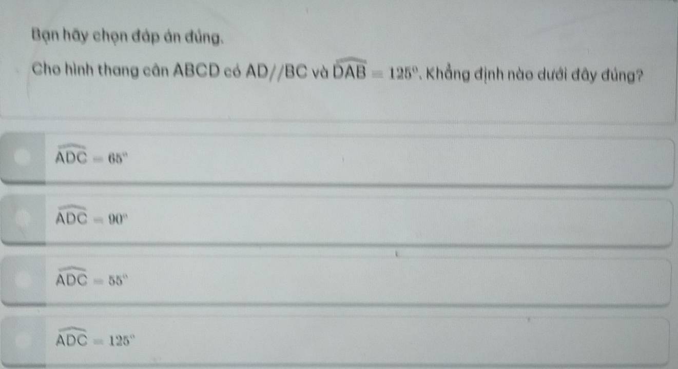 Bạn hãy chọn đáp án đúng.
Cho hình thang cân ABCD có ADparallel BC và widehat DAB=125°. Khẳng định nào dưới đây đúng?
widehat ADC=65°
widehat ADC=90°
widehat ADC=55°
widehat ADC=125°