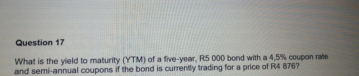 What is the yield to maturity (YTM) of a five-year, R5 000 bond with a 4,5% coupon rate 
and semi-annual coupons if the bond is currently trading for a price of R4 876?