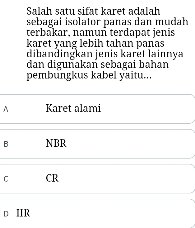 Salah satu sifat karet adalah
sebagai isolator panas dan mudah
terbakar, namun terdapat jenis
karet yang lebih tahan panas
dibandingkan jenis karet lainnya
dan digunakan sebagai bahan
pembungkus kabel yaitu...
A Karet alami
B NBR
C
CR
D IIR