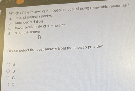 Which of the following is a possible cost of using renewable resources?
a. loss of animal species
b. land degradation
c. lower availability of freshwater
d. all of the above
Please select the best answer from the choices provided
A
B
C
D