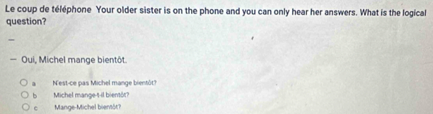 Le coup de téléphone Your older sister is on the phone and you can only hear her answers. What is the logical 
question? 
— Oui, Michel mange bientôt. 
a N'est-ce pas Michel mange bientôt? 
b Michel mange-t-il bientôt? 
c Mange-Michel bientôt?