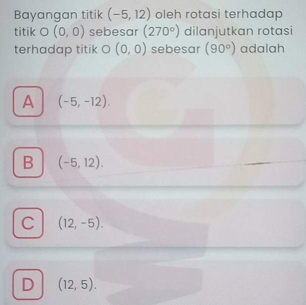 Bayangan titik (-5,12) oleh rotasi terhadap
titik O(0,0) sebesar (270°) dilanjutkan rotasi
terhadap titik O(0,0) sebesar (90°) adalah
A (-5,-12).
B (-5,12).
C (12,-5).
D (12,5).