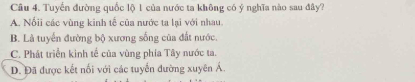 Tuyến đường quốc lộ 1 của nước ta không có ý nghĩa nào sau đây?
A. Nốii các vùng kinh tế của nước ta lại với nhau.
B. Là tuyến đường bộ xương sống của đất nước.
C. Phát triển kinh tế của vùng phía Tây nước ta.
D. Đã được kết nối với các tuyến đường xuyên Á.