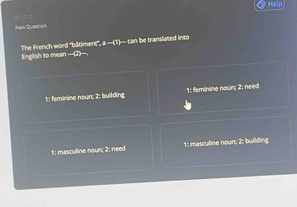 Help
□ ○ □
New Question
The French word 'bâtiment", a ---(1)--- can be translated into
English to mean -__(2)__-.
1: feminine noun; 2: building 1: feminine noun; 2: need
1: masculine noun; 2: need 1: masculine noun; 2: building