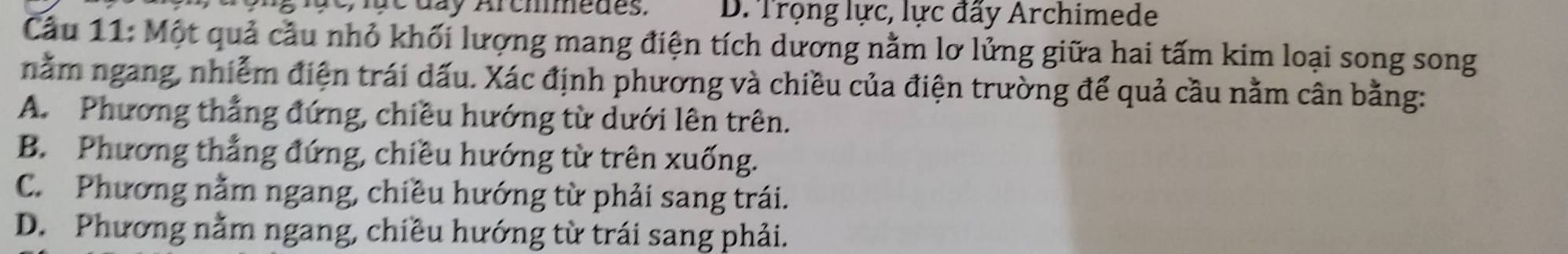 a y Aremmedes. D. Trọng lực, lực đấy Archimede
Cầu 11: Một quả cầu nhỏ khối lượng mang điện tích dương nằm lơ lửng giữa hai tấm kim loại song song
nằm ngang, nhiễm điện trái dấu. Xác định phương và chiều của điện trường để quả cầu nằm cân bằng:
A. Phương thẳng đứng, chiều hướng từ dưới lên trên.
B. Phương thẳng đứng, chiều hướng từ trên xuống.
C. Phương nằm ngang, chiều hướng từ phải sang trái.
D. Phương nằm ngang, chiều hướng từ trái sang phải.