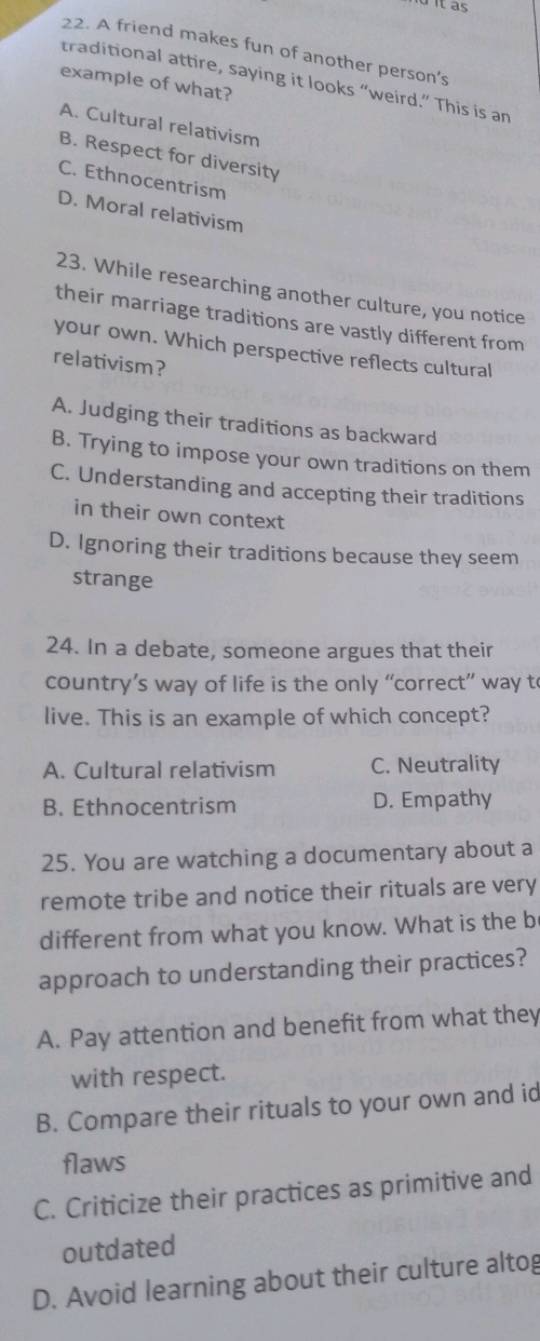 it as
22. A friend makes fun of another person’s
traditional attire, saying it looks “weird.” This is an
example of what?
A. Cultural relativism
B. Respect for diversity
C. Ethnocentrism
D. Moral relativism
23. While researching another culture, you notice
their marriage traditions are vastly different from
your own. Which perspective reflects cultural
relativism?
A. Judging their traditions as backward
B. Trying to impose your own traditions on them
C. Understanding and accepting their traditions
in their own context
D. Ignoring their traditions because they seem
strange
24. In a debate, someone argues that their
country’s way of life is the only “correct” way t
live. This is an example of which concept?
A. Cultural relativism C. Neutrality
B. Ethnocentrism D. Empathy
25. You are watching a documentary about a
remote tribe and notice their rituals are very
different from what you know. What is the b
approach to understanding their practices?
A. Pay attention and benefit from what they
with respect.
B. Compare their rituals to your own and id
flaws
C. Criticize their practices as primitive and
outdated
D. Avoid learning about their culture altog