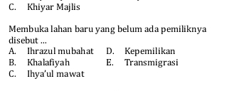 C. Khiyar Majlis
Membuka lahan baru yang belum ada pemiliknya
disebut ...
A. Ihrazulmubahat D. Kepemilikan
B. Khalafiyah E. Transmigrasi
C. Ihya’ul mawat