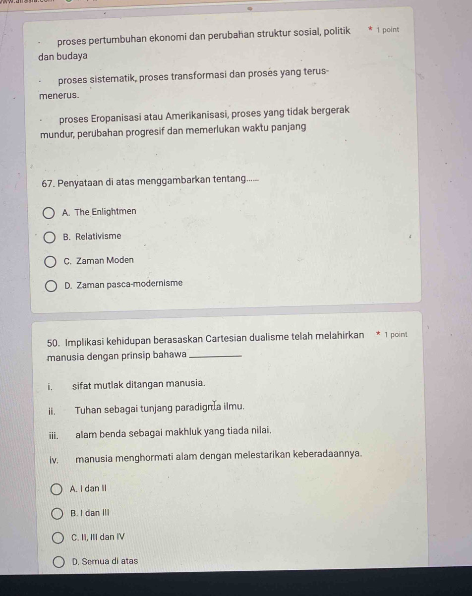 proses pertumbuhan ekonomi dan perubahan struktur sosial, politik 1 point
dan budaya
proses sistematik, proses transformasi dan proses yang terus-
menerus.
proses Eropanisasi atau Amerikanisasi, proses yang tidak bergerak
mundur, perubahan progresif dan memerlukan waktu panjang
67. Penyataan di atas menggambarkan tentang......
A. The Enlightmen
B. Relativisme
C. Zaman Moden
D. Zaman pasca-modernisme
50. Implikasi kehidupan berasaskan Cartesian dualisme telah melahirkan * 1 point
manusia dengan prinsip bahawa_
i. sifat mutlak ditangan manusia.
ii. Tuhan sebagai tunjang paradigm a ilmu.
iii. alam benda sebagai makhluk yang tiada nilai.
iv. manusia menghormati alam dengan melestarikan keberadaannya.
A. I dan II
B. I dan III
C. II, III dan IV
D. Semua di atas