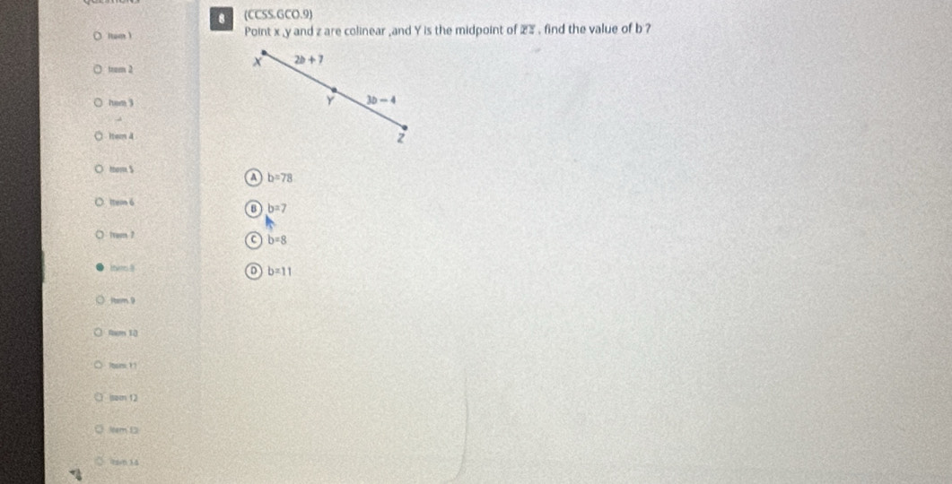 (CCSS.GCO.9)
( (tum ) Point x , y and z are colinear ,and Y is the midpoint of 23. find the value of b ?
) tram 2
x 2b+7
ham 3
Y 3b-4
Item 4
z
tom $
b=78
Item6
B b=7
1rom ?
C b=8
ther ? D b=11
Parm 9
4m 10
Isacn 12
Nem 1