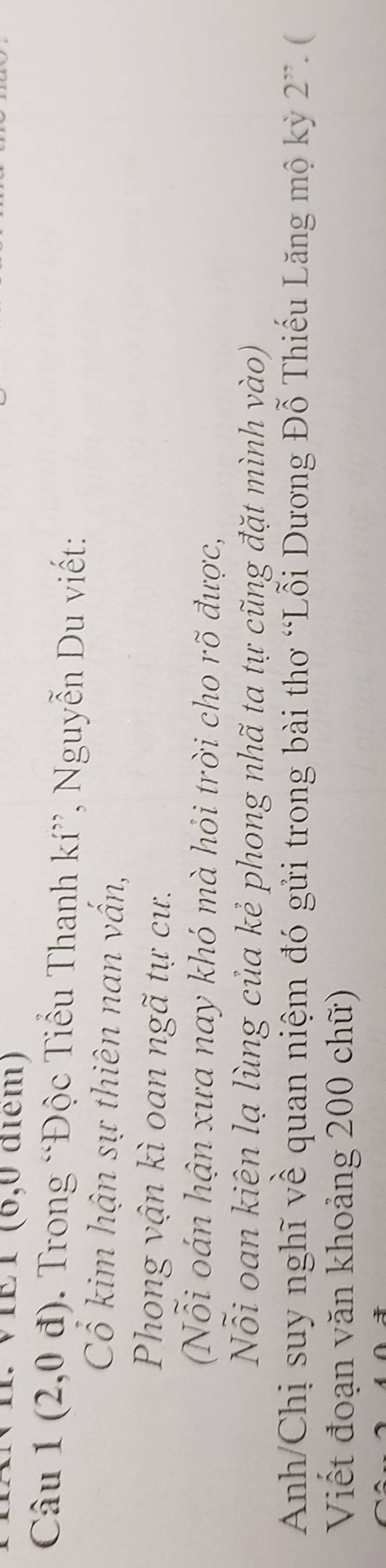 VIET (6,0 điểm) 
Câu 1 1(2,0d) Trong “Độc Tiểu Thanh kí”, Nguyễn Du viết: 
Cổ kim hận sự thiên nan vấn, 
Phong vận kì oan ngã tự cư. 
Nỗi oán hận xưa nay khó mà hỏi trời cho rõ được, 
Nỗi oan kiên lạ lùng của kẻ phong nhã ta tự cũng đặt mình vào) 
Anh/Chị suy nghĩ về quan niệm đó gửi trong bài thơ “Lỗi Dương Đỗ Thiếu Lăng mộ kỳ 2^(,,)(
Viết đoạn văn khoảng 200 chữ)