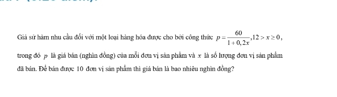 Giả sử hàm nhu cầu đổi với một loại hàng hóa được cho bởi công thức p= 60/1+0,2x , 12>x≥ 0, 
trong đó p là giá bán (nghìn đồng) của mỗi đơn vị sản phẩm và x là số lượng đơn vị sản phẩm 
đã bán. Để bán được 10 đơn vị sản phẩm thì giá bán là bao nhiêu nghìn đồng?