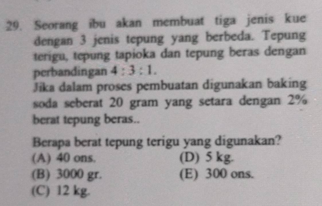 Seorang ibu akan membuat tiga jenis kue
dengan 3 jenis tepung yang berbeda. Tepung
terigu, tepung tapioka dan tepung beras dengan
perbandingan 4:3:1. 
Jíka dalam proses pembuatan digunakan baking
soda seberat 20 gram yang setara dengan 2%
berat tepung beras..
Berapa berat tepung terigu yang digunakan?
(A) 40 ons. (D) 5 kg.
(B) 3000 gr. (E) 300 ons.
(C) 12 kg.