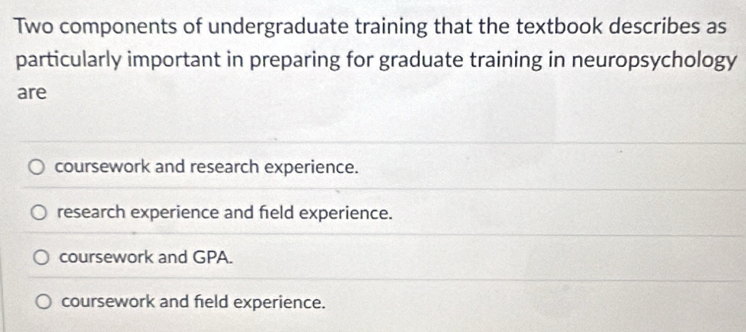 Two components of undergraduate training that the textbook describes as
particularly important in preparing for graduate training in neuropsychology
are
coursework and research experience.
research experience and field experience.
coursework and GPA.
coursework and field experience.