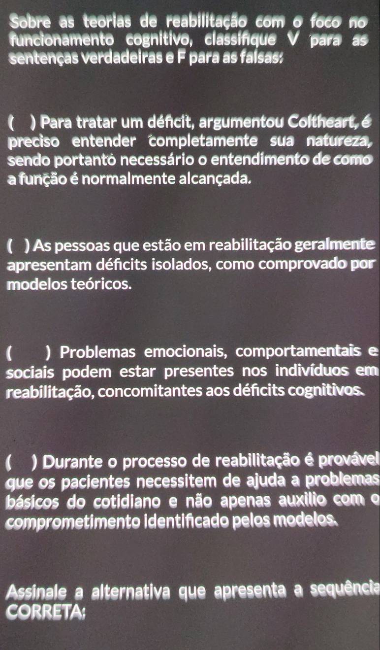 Sobre as teorias de reabilitação com o foco no 
funcionamento cognitivo, classifique V para as 
sentenças verdadeiras e F para as faísas: 
( ) Para tratar um déficit, argumentou Coltheart, é 
preciso entender completamente sua natureza, 
sendo portantó necessário o entendimento de como 
a função é normalmente alcançada. 
( ) As pessoas que estão em reabilitação geralmente 
apresentam défcits isolados, como comprovado por 
modelos teóricos. 
( ) Problemas emocionais, comportamentais e 
sociais podem estar presentes nos indivíduos em 
reabilitação, concomitantes aos déficits cognitivos. 
( ) Durante o processo de reabilitação é provável 
que os pacientes necessitem de ajuda a problemas 
básicos do cotidiano e não apenas auxílio com o 
comprometimento identificado pelos modelos. 
Assinale a alternativa que apresenta a sequência 
CORRETA;