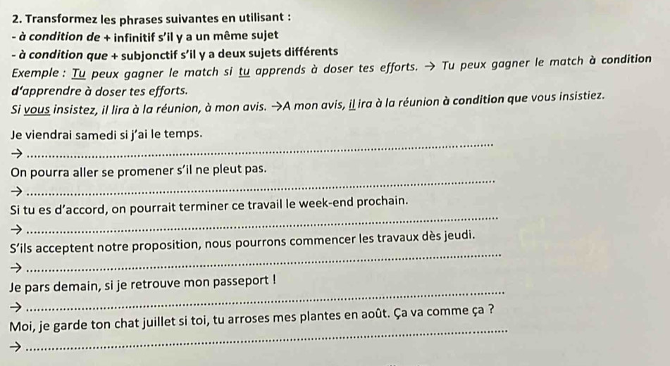 Transformez les phrases suivantes en utilisant : 
- à condition de + infinitif s'il y a un même sujet 
- à condition que + subjonctif s’il y a deux sujets différents 
Exemple : Tu peux gagner le match si tu apprends à doser tes efforts. → Tu peux gagner le match à condition 
d'apprendre à doser tes efforts. 
Si vous insistez, il lira à la réunion, à mon avis. →A mon avis, il ira à la réunion à condition que vous insistiez. 
_ 
Je viendrai samedi si j’ai le temps. 
_ 
On pourra aller se promener s'il ne pleut pas. 
_ 
Si tu es d’accord, on pourrait terminer ce travail le week-end prochain. 
_ 
S’ils acceptent notre proposition, nous pourrons commencer les travaux dès jeudi. 
_ 
Je pars demain, si je retrouve mon passeport ! 
_ 
Moi, je garde ton chat juillet si toi, tu arroses mes plantes en août. Ça va comme ça ?