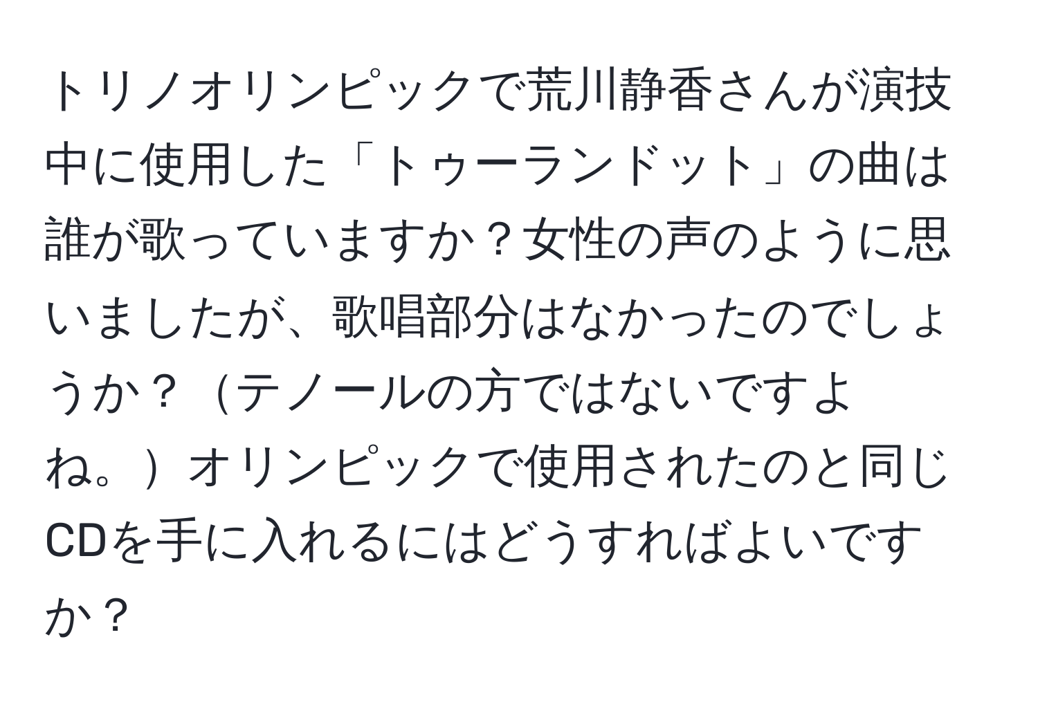 トリノオリンピックで荒川静香さんが演技中に使用した「トゥーランドット」の曲は誰が歌っていますか？女性の声のように思いましたが、歌唱部分はなかったのでしょうか？テノールの方ではないですよね。オリンピックで使用されたのと同じCDを手に入れるにはどうすればよいですか？